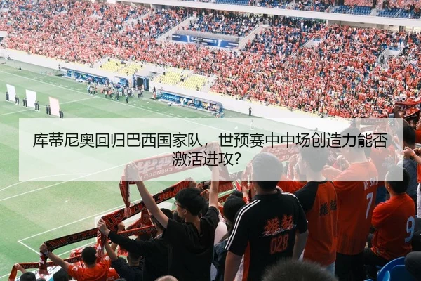 库蒂尼奥回归巴西国家队，世预赛中中场创造力能否激活进攻？