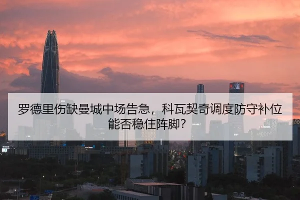 罗德里伤缺曼城中场告急，科瓦契奇调度防守补位能否稳住阵脚？