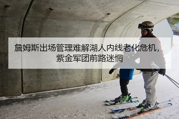 詹姆斯出场管理难解湖人内线老化危机，紫金军团前路迷惘