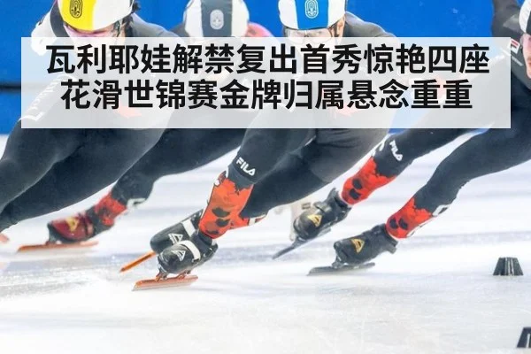瓦利耶娃解禁复出首秀惊艳四座 花滑世锦赛金牌归属悬念重重